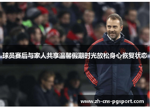 球员赛后与家人共享温馨假期时光放松身心恢复状态