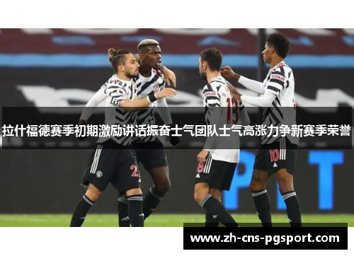 拉什福德赛季初期激励讲话振奋士气团队士气高涨力争新赛季荣誉