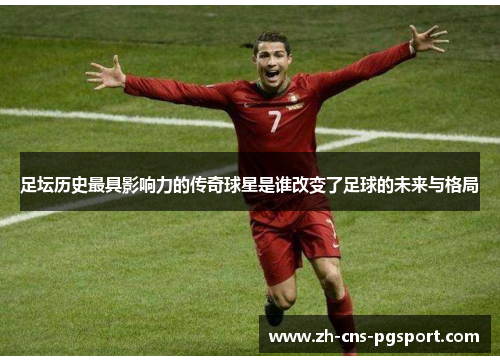 足坛历史最具影响力的传奇球星是谁改变了足球的未来与格局 足坛历史最具影响力的传奇球星是谁改变了足球的未来与格局