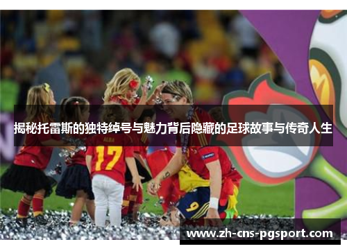 揭秘托雷斯的独特绰号与魅力背后隐藏的足球故事与传奇人生 揭秘托雷斯的独特绰号与魅力背后隐藏的足球故事与传奇人生