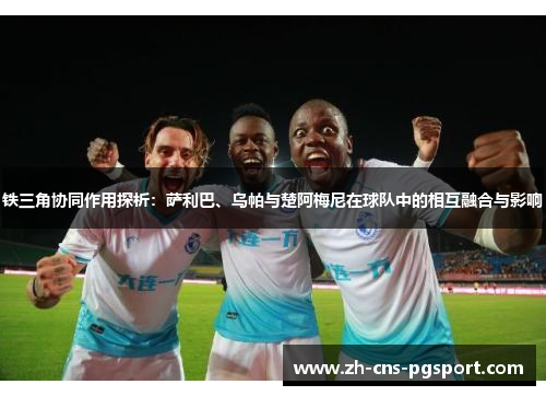 铁三角协同作用探析:萨利巴、乌帕与楚阿梅尼在球队中的相互融合与影响 铁三角协同作用探析:萨利巴、乌帕与楚阿梅尼在球队中的相互融合与影响