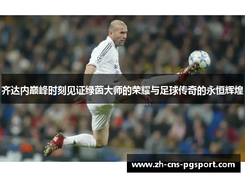 齐达内巅峰时刻见证绿茵大师的荣耀与足球传奇的永恒辉煌 齐达内巅峰时刻见证绿茵大师的荣耀与足球传奇的永恒辉煌