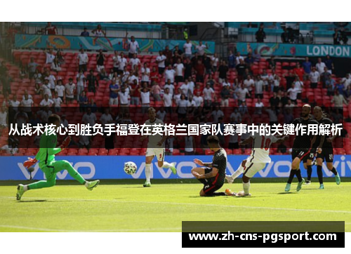 从战术核心到胜负手福登在英格兰国家队赛事中的关键作用解析