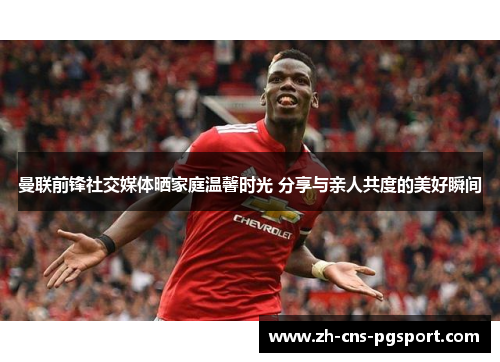 曼联前锋社交媒体晒家庭温馨时光 分享与亲人共度的美好瞬间