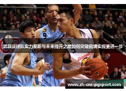 武磊谈球队实力差距与未来提升之路如何突破困境实现更进一步